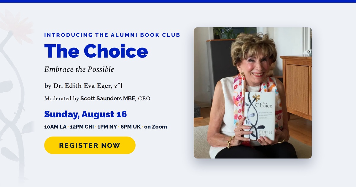 Introducing the Alumni Book Club. The Choice: Embrace the Possible, by Dr. Edith Eva Eger z"l. Moderated by Scott Saunders MBE, CEO. Sunday, August 16, 10AM LA, 12PM CHI, 1PM NY, 6PM UK, on Zoom. Register now.